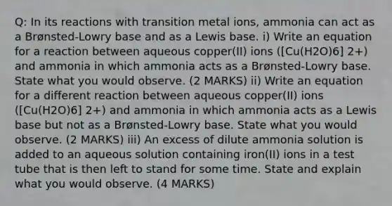 Q: In its reactions with transition metal ions, ammonia can act as a Brønsted-Lowry base and as a Lewis base. i) Write an equation for a reaction between aqueous copper(II) ions ([Cu(H2O)6] 2+) and ammonia in which ammonia acts as a Brønsted-Lowry base. State what you would observe. (2 MARKS) ii) Write an equation for a different reaction between aqueous copper(II) ions ([Cu(H2O)6] 2+) and ammonia in which ammonia acts as a Lewis base but not as a Brønsted-Lowry base. State what you would observe. (2 MARKS) iii) An excess of dilute ammonia solution is added to an aqueous solution containing iron(II) ions in a test tube that is then left to stand for some time. State and explain what you would observe. (4 MARKS)