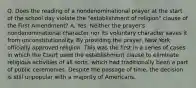 Q. Does the reading of a nondenominational prayer at the start of the school day violate the "establishment of religion" clause of the First Amendment? A. Yes. Neither the prayer's nondenominational character nor its voluntary character saves it from unconstitutionality. By providing the prayer, New York officially approved religion. This was the first in a series of cases in which the Court used the establishment clause to eliminate religious activities of all sorts, which had traditionally been a part of public ceremonies. Despite the passage of time, the decision is still unpopular with a majority of Americans.