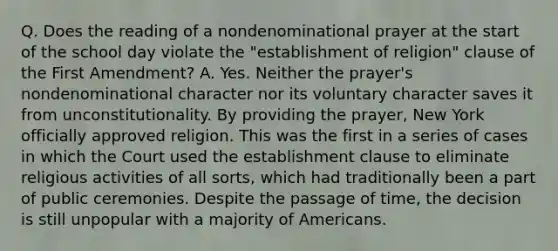 Q. Does the reading of a nondenominational prayer at the start of the school day violate the "establishment of religion" clause of the First Amendment? A. Yes. Neither the prayer's nondenominational character nor its voluntary character saves it from unconstitutionality. By providing the prayer, New York officially approved religion. This was the first in a series of cases in which the Court used the establishment clause to eliminate religious activities of all sorts, which had traditionally been a part of public ceremonies. Despite the passage of time, the decision is still unpopular with a majority of Americans.