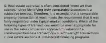 Q. Real estate appraisal is often considered "more art than science," since identifying truly comparable properties is a subjective process. Therefore, it is essential that a comparable property transaction at least meets the requirement that it was fairly negotiated under typical market conditions. Which of the following types of transactions would be most appropriate for use in the sales comparison approach to valuation? a. commingled business transactions b. arm's-length transactions c. real estate auctions d. low-interest financing programs