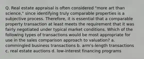 Q. Real estate appraisal is often considered "more art than science," since identifying truly comparable properties is a subjective process. Therefore, it is essential that a comparable property transaction at least meets the requirement that it was fairly negotiated under typical market conditions. Which of the following types of transactions would be most appropriate for use in the sales comparison approach to valuation? a. commingled business transactions b. arm's-length transactions c. real estate auctions d. low-interest financing programs