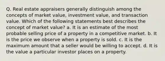 Q. Real estate appraisers generally distinguish among the concepts of market value, investment value, and transaction value. Which of the following statements best describes the concept of market value? a. It is an estimate of the most probable selling price of a property in a competitive market. b. It is the price we observe when a property is sold. c. It is the maximum amount that a seller would be willing to accept. d. It is the value a particular investor places on a property.