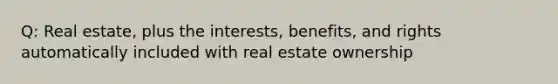 Q: Real estate, plus the interests, benefits, and rights automatically included with real estate ownership