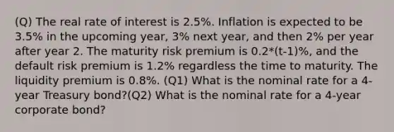 (Q) The real rate of interest is 2.5%. Inflation is expected to be 3.5% in the upcoming year, 3% next year, and then 2% per year after year 2. The maturity risk premium is 0.2*(t-1)%, and the default risk premium is 1.2% regardless the time to maturity. The liquidity premium is 0.8%. (Q1) What is the nominal rate for a 4-year Treasury bond?(Q2) What is the nominal rate for a 4-year corporate bond?