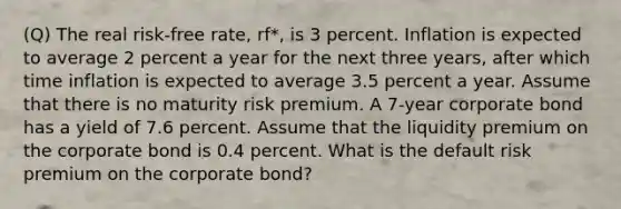 (Q) The real risk-free rate, rf*, is 3 percent. Inflation is expected to average 2 percent a year for the next three years, after which time inflation is expected to average 3.5 percent a year. Assume that there is no maturity risk premium. A 7-year corporate bond has a yield of 7.6 percent. Assume that the liquidity premium on the corporate bond is 0.4 percent. What is the default risk premium on the corporate bond?