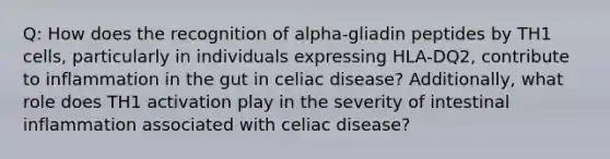 Q: How does the recognition of alpha-gliadin peptides by TH1 cells, particularly in individuals expressing HLA-DQ2, contribute to inflammation in the gut in celiac disease? Additionally, what role does TH1 activation play in the severity of intestinal inflammation associated with celiac disease?