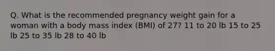 Q. What is the recommended pregnancy weight gain for a woman with a body mass index (BMI) of 27? 11 to 20 lb 15 to 25 lb 25 to 35 lb 28 to 40 lb