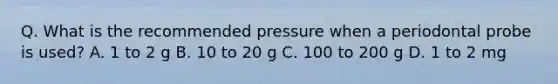 Q. What is the recommended pressure when a periodontal probe is used? A. 1 to 2 g B. 10 to 20 g C. 100 to 200 g D. 1 to 2 mg