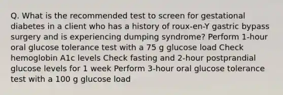 Q. What is the recommended test to screen for gestational diabetes in a client who has a history of roux-en-Y gastric bypass surgery and is experiencing dumping syndrome? Perform 1-hour oral glucose tolerance test with a 75 g glucose load Check hemoglobin A1c levels Check fasting and 2-hour postprandial glucose levels for 1 week Perform 3-hour oral glucose tolerance test with a 100 g glucose load