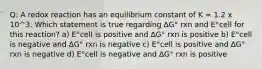 Q: A redox reaction has an equilibrium constant of K = 1.2 x 10^3. Which statement is true regarding ∆G° rxn and E°cell for this reaction? a) E°cell is positive and ∆G° rxn is positive b) E°cell is negative and ∆G° rxn is negative c) E°cell is positive and ∆G° rxn is negative d) E°cell is negative and ∆G° rxn is positive