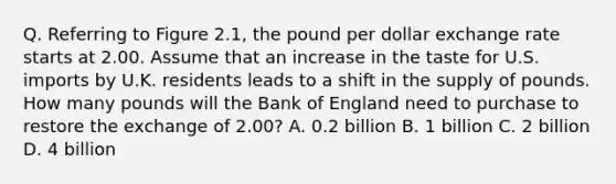 Q. Referring to Figure 2.1, the pound per dollar exchange rate starts at 2.00. Assume that an increase in the taste for U.S. imports by U.K. residents leads to a shift in the supply of pounds. How many pounds will the Bank of England need to purchase to restore the exchange of 2.00? A. 0.2 billion B. 1 billion C. 2 billion D. 4 billion