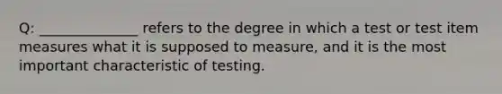 Q: ______________ refers to the degree in which a test or test item measures what it is supposed to measure, and it is the most important characteristic of testing.