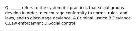 Q: _____ refers to the systematic practices that social groups develop in order to encourage conformity to norms, rules, and laws, and to discourage deviance. A.Criminal justice B.Deviance C.Law enforcement D.Social control