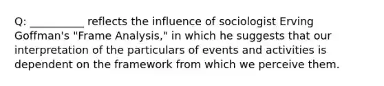 Q: __________ reflects the influence of sociologist Erving Goffman's "Frame Analysis," in which he suggests that our interpretation of the particulars of events and activities is dependent on the framework from which we perceive them.