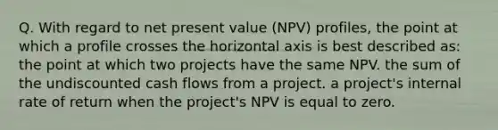 Q. With regard to net present value (NPV) profiles, the point at which a profile crosses the horizontal axis is best described as: the point at which two projects have the same NPV. the sum of the undiscounted cash flows from a project. a project's internal rate of return when the project's NPV is equal to zero.