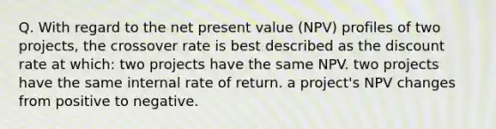 Q. With regard to the net present value (NPV) profiles of two projects, the crossover rate is best described as the discount rate at which: two projects have the same NPV. two projects have the same internal rate of return. a project's NPV changes from positive to negative.