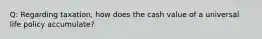 Q: Regarding taxation, how does the cash value of a universal life policy accumulate?