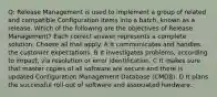 Q: Release Management is used to implement a group of related and compatible Configuration Items into a batch, known as a release. Which of the following are the objectives of Release Management? Each correct answer represents a complete solution. Choose all that apply. A It communicates and handles the customer expectations. B It investigates problems, according to impact, via resolution or error identification. C It makes sure that master copies of all software are secure and there is updated Configuration Management Database (CMDB). D It plans the successful roll-out of software and associated hardware.