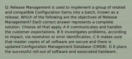 Q: Release Management is used to implement a group of related and compatible Configuration Items into a batch, known as a release. Which of the following are the objectives of Release Management? Each correct answer represents a complete solution. Choose all that apply. A It communicates and handles the customer expectations. B It investigates problems, according to impact, via resolution or error identification. C It makes sure that master copies of all software are secure and there is updated Configuration Management Database (CMDB). D It plans the successful roll-out of software and associated hardware.