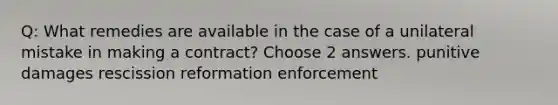 Q: What remedies are available in the case of a unilateral mistake in making a contract? Choose 2 answers. punitive damages rescission reformation enforcement