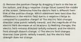 Q: Remove the positive charge by dragging it back to the box at the bottom, and drag a negative charge (blue) toward the middle of the screen. Determine how the electric field is different from that of the positive charge. Which statement best describes the differences in the electric field due to a negative charge as compared to a positive charge? a) The electric field changes direction (now points radially inward), and the magnitude of the electric field decreases at all locations. b) Nothing changes; the electric field remains directed radially outward, and the electric field strength doesn't change. c) The electric field changes direction (now points radially inward), but the electric field strength does not change.