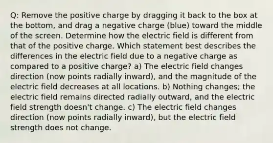 Q: Remove the positive charge by dragging it back to the box at the bottom, and drag a negative charge (blue) toward the middle of the screen. Determine how the electric field is different from that of the positive charge. Which statement best describes the differences in the electric field due to a negative charge as compared to a positive charge? a) The electric field changes direction (now points radially inward), and the magnitude of the electric field decreases at all locations. b) Nothing changes; the electric field remains directed radially outward, and the electric field strength doesn't change. c) The electric field changes direction (now points radially inward), but the electric field strength does not change.