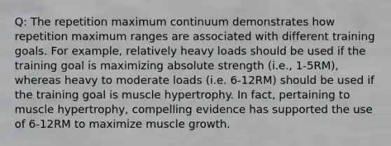 Q: The repetition maximum continuum demonstrates how repetition maximum ranges are associated with different training goals. For example, relatively heavy loads should be used if the training goal is maximizing absolute strength (i.e., 1-5RM), whereas heavy to moderate loads (i.e. 6-12RM) should be used if the training goal is muscle hypertrophy. In fact, pertaining to muscle hypertrophy, compelling evidence has supported the use of 6-12RM to maximize muscle growth.