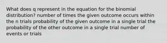 What does q represent in the equation for the binomial distribution? number of times the given outcome occurs within the n trials probability of the given outcome in a single trial the probability of the other outcome in a single trial number of events or trials