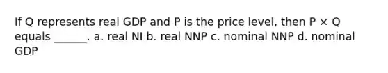 If Q represents real GDP and P is the price level, then P × Q equals ______. a. real NI b. real NNP c. nominal NNP d. nominal GDP