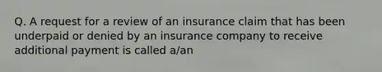 Q. A request for a review of an insurance claim that has been underpaid or denied by an insurance company to receive additional payment is called a/an