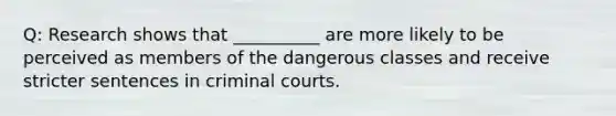 Q: Research shows that __________ are more likely to be perceived as members of the dangerous classes and receive stricter sentences in criminal courts.