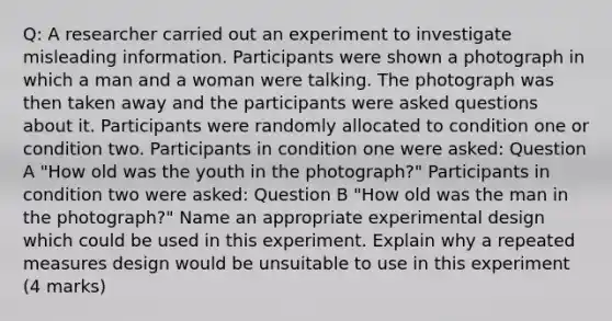 Q: A researcher carried out an experiment to investigate misleading information. Participants were shown a photograph in which a man and a woman were talking. The photograph was then taken away and the participants were asked questions about it. Participants were randomly allocated to condition one or condition two. Participants in condition one were asked: Question A "How old was the youth in the photograph?" Participants in condition two were asked: Question B "How old was the man in the photograph?" Name an appropriate experimental design which could be used in this experiment. Explain why a repeated measures design would be unsuitable to use in this experiment (4 marks)