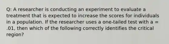 Q: A researcher is conducting an experiment to evaluate a treatment that is expected to increase the scores for individuals in a population. If the researcher uses a one-tailed test with a = .01, then which of the following correctly identifies the critical region?