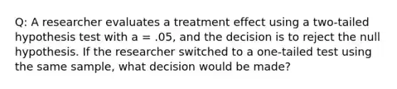 Q: A researcher evaluates a treatment effect using a two-tailed hypothesis test with a = .05, and the decision is to reject the null hypothesis. If the researcher switched to a one-tailed test using the same sample, what decision would be made?