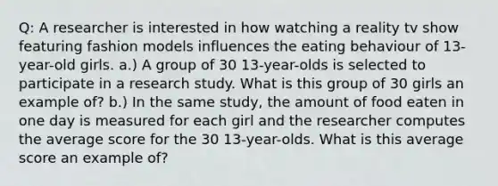 Q: A researcher is interested in how watching a reality tv show featuring fashion models influences the eating behaviour of 13-year-old girls. a.) A group of 30 13-year-olds is selected to participate in a research study. What is this group of 30 girls an example of? b.) In the same study, the amount of food eaten in one day is measured for each girl and the researcher computes the average score for the 30 13-year-olds. What is this average score an example of?