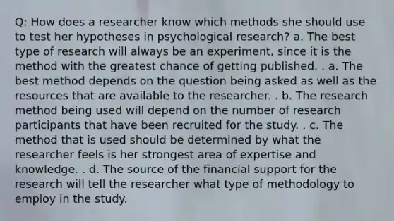 Q: How does a researcher know which methods she should use to test her hypotheses in psychological research? a. The best type of research will always be an experiment, since it is the method with the greatest chance of getting published. . a. The best method depends on the question being asked as well as the resources that are available to the researcher. . b. The research method being used will depend on the number of research participants that have been recruited for the study. . c. The method that is used should be determined by what the researcher feels is her strongest area of expertise and knowledge. . d. The source of the financial support for the research will tell the researcher what type of methodology to employ in the study.