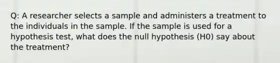 Q: A researcher selects a sample and administers a treatment to the individuals in the sample. If the sample is used for a hypothesis test, what does the null hypothesis (H0) say about the treatment?