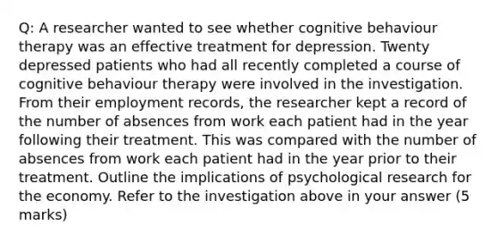 Q: A researcher wanted to see whether cognitive behaviour therapy was an effective treatment for depression. Twenty depressed patients who had all recently completed a course of cognitive behaviour therapy were involved in the investigation. From their employment records, the researcher kept a record of the number of absences from work each patient had in the year following their treatment. This was compared with the number of absences from work each patient had in the year prior to their treatment. Outline the implications of psychological research for the economy. Refer to the investigation above in your answer (5 marks)