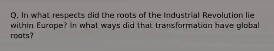 Q. In what respects did the roots of the Industrial Revolution lie within Europe? In what ways did that transformation have global roots?