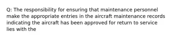 Q: The responsibility for ensuring that maintenance personnel make the appropriate entries in the aircraft maintenance records indicating the aircraft has been approved for return to service lies with the