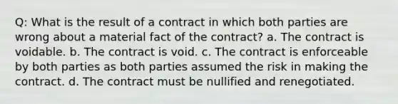 Q: What is the result of a contract in which both parties are wrong about a material fact of the contract? a. The contract is voidable. b. The contract is void. c. The contract is enforceable by both parties as both parties assumed the risk in making the contract. d. The contract must be nullified and renegotiated.