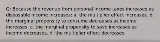 Q: Because the revenue from personal income taxes increases as disposable income increases: a. the multiplier effect increases. b. the marginal propensity to consume decreases as income increases. c. the marginal propensity to save increases as income decreases. d. the multiplier effect decreases.