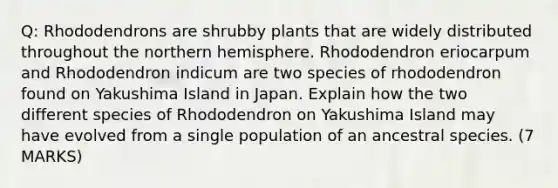 Q: Rhododendrons are shrubby plants that are widely distributed throughout the northern hemisphere. Rhododendron eriocarpum and Rhododendron indicum are two species of rhododendron found on Yakushima Island in Japan. Explain how the two different species of Rhododendron on Yakushima Island may have evolved from a single population of an ancestral species. (7 MARKS)