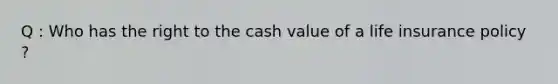 Q : Who has the right to the cash value of a life insurance policy ?