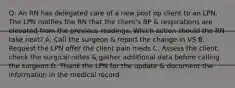 Q: An RN has delegated care of a new post op client to an LPN. The LPN notifies the RN that the client's BP & respirations are elevated from the previous readings. Which action should the RN take next? A. Call the surgeon & report the change in VS B. Request the LPN offer the client pain meds C. Assess the client, check the surgical notes & gather additional data before calling the surgeon D. Thank the LPN for the update & document the information in the medical record