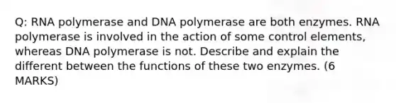 Q: RNA polymerase and DNA polymerase are both enzymes. RNA polymerase is involved in the action of some control elements, whereas DNA polymerase is not. Describe and explain the different between the functions of these two enzymes. (6 MARKS)