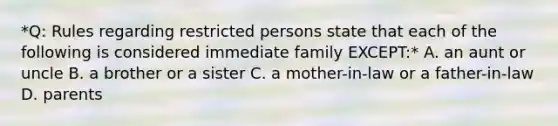 *Q: Rules regarding restricted persons state that each of the following is considered immediate family EXCEPT:* A. an aunt or uncle B. a brother or a sister C. a mother-in-law or a father-in-law D. parents