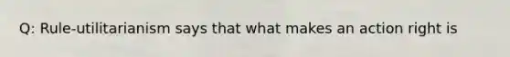 Q: Rule-utilitarianism says that what makes an action right is