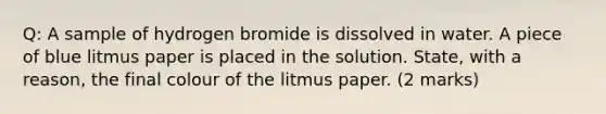 Q: A sample of hydrogen bromide is dissolved in water. A piece of blue litmus paper is placed in the solution. State, with a reason, the final colour of the litmus paper. (2 marks)