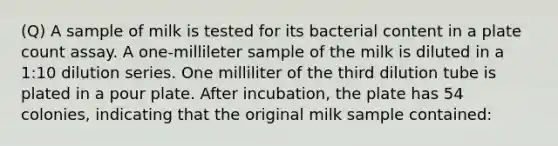 (Q) A sample of milk is tested for its bacterial content in a plate count assay. A one-millileter sample of the milk is diluted in a 1:10 dilution series. One milliliter of the third dilution tube is plated in a pour plate. After incubation, the plate has 54 colonies, indicating that the original milk sample contained: